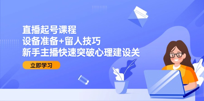 直播起号课程：设备准备+留人技巧，新手主播快速突破心理建设关-星火轻创