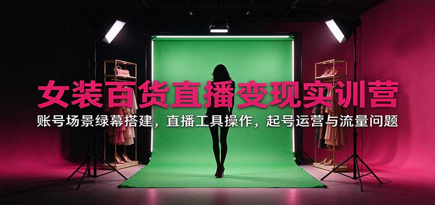 女装百货直播变现实训营：账号场景绿幕搭建，直播工具操作，起号运营与流量问题-星火轻创