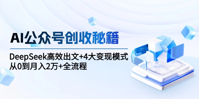 AI公众号创收秘籍：DeepSeek高效出文+4大变现模式，从0到月入2万+全流程-星火轻创