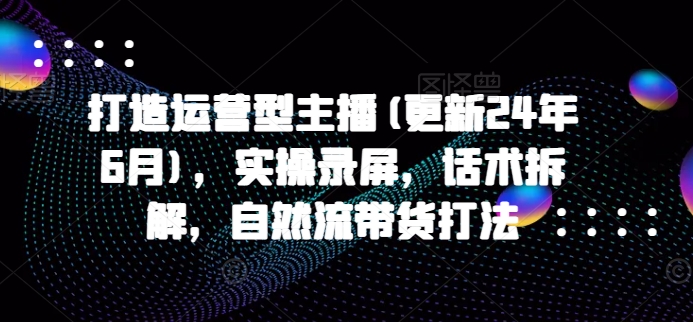 打造运营型主播(更新25年5月)，实操录屏，话术拆解，自然流带货打法-星火轻创