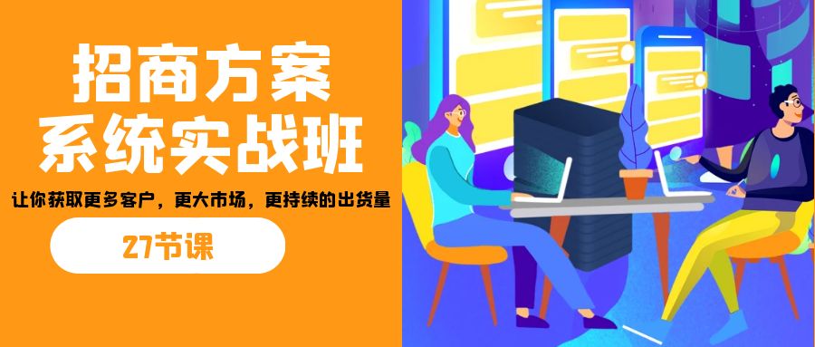 招商·方案系统实战班:让你获取更多客户,更大市场,更持续的出货量(27节)-星火轻创