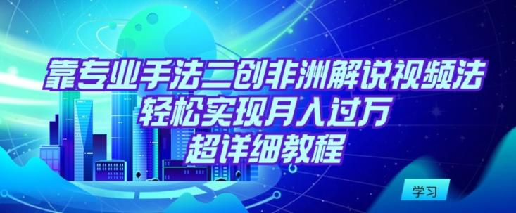 靠专业手法二创非洲解说视频玩法，轻松实现月入过万，超详细教程【揭秘】-星火轻创