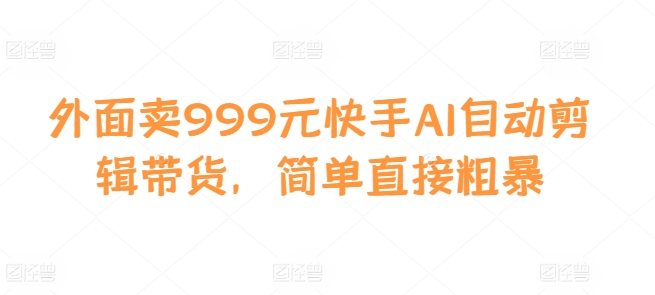 外面卖999元快手AI自动剪辑带货，简单直接粗暴-星火轻创
