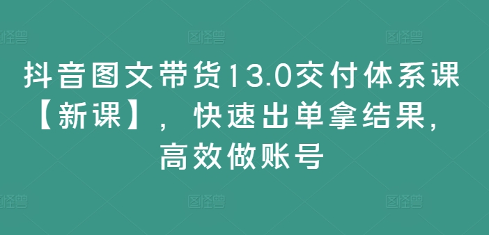 抖音图文带货13.0交付体系课【新课】，快速出单拿结果，高效做账号-星火轻创