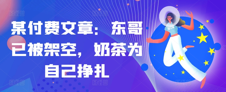 某付费文章：东哥已被架空，奶茶为自己挣扎!!-星火轻创
