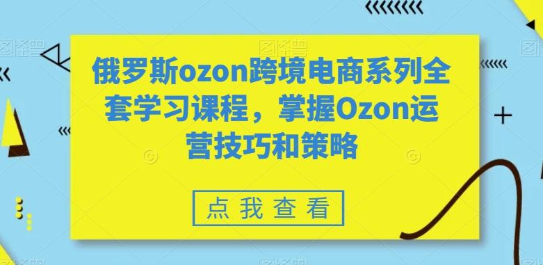 俄罗斯ozon跨境电商系列全套学习课程，掌握Ozon运营技巧和策略-星火轻创
