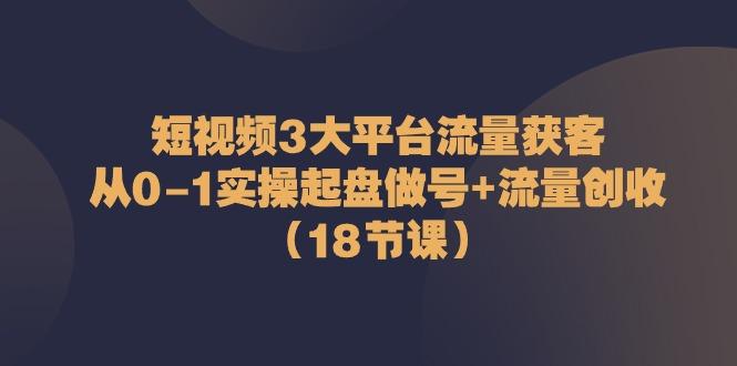 短视频3大平台流量获客：从0-1实操起盘做号+流量创收(18节课)-星火轻创