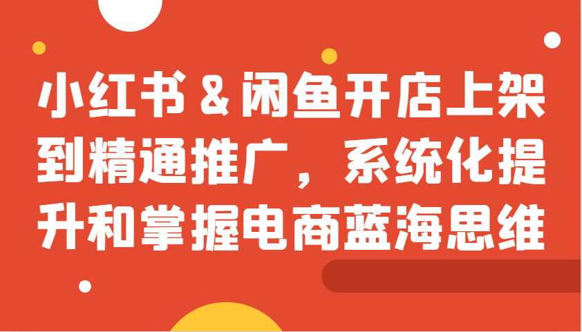 小红书&闲鱼开店上架到精通推广，系统化提升和掌握电商蓝海思维-星火轻创