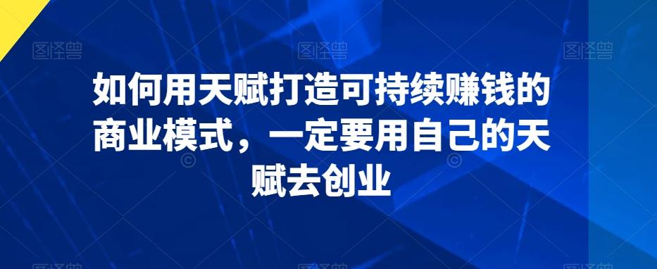 如何用天赋打造可持续赚钱的商业模式，一定要用自己的天赋去创业-星火轻创