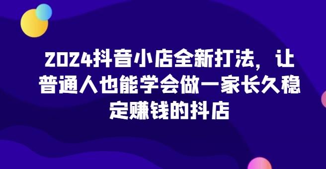 2024抖音小店全新打法，让普通人也能学会做一家长久稳定赚钱的抖店-星火轻创