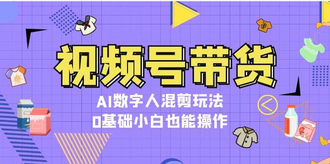 视频号带货,AI数字人混剪玩法,0基础小白也能操作-星火轻创