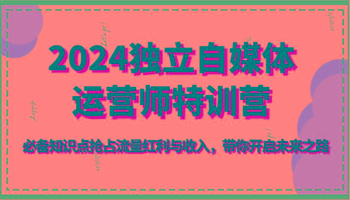 2024独立自媒体运营师特训营-必备知识点抢占流量红利与收入，带你开启未来之路-星火轻创