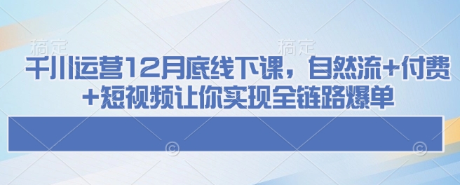 千川运营12月底线下课，自然流+付费+短视频让你实现全链路爆单-星火轻创