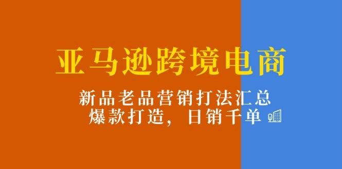 亚马逊跨境电商：新品老品营销打法汇总，爆款打造，日销千单-星火轻创