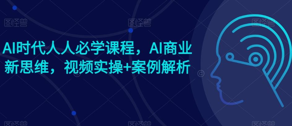 AI时代人人必学课程，AI商业新思维，视频实操+案例解析【赠AI商业爆款案例】-星火轻创