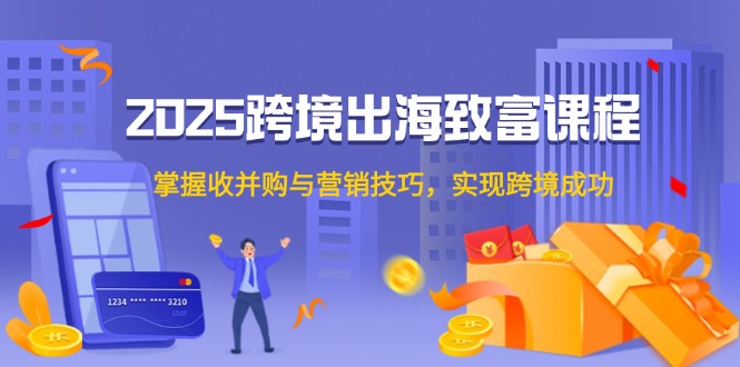 2025跨境出海致富课程，掌握收并购与营销技巧，实现跨境成功-星火轻创