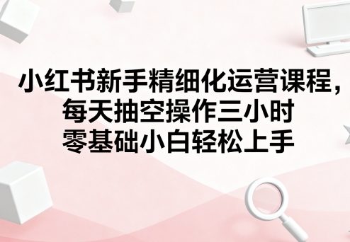 小红书新手精细化运营课程，每天抽空操作三小时，零基础小白轻松上手-星火轻创