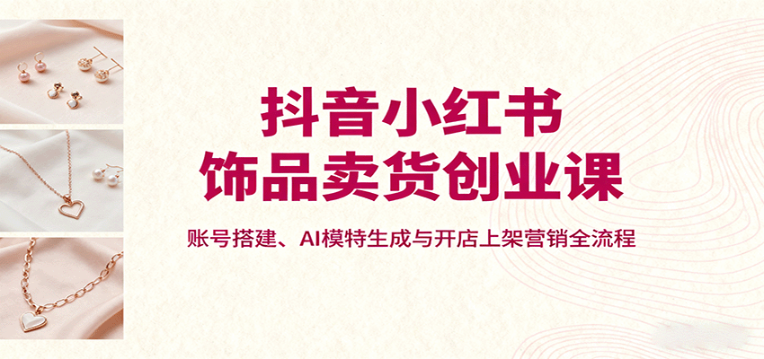 抖音小红书饰品卖货创业课，账号搭建、AI模特生成与开店上架营销全流程-星火轻创