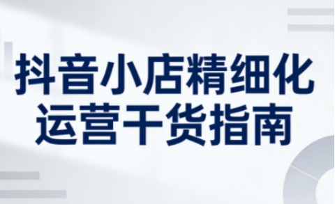 抖音小店精细化运营干货指南新版，助力商家系统提升店铺运营能力-星火轻创