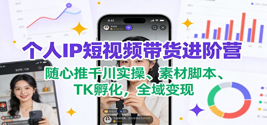 个人IP短视频带货进阶营：随心推千川实操、素材脚本、TK孵化，全域变现-星火轻创