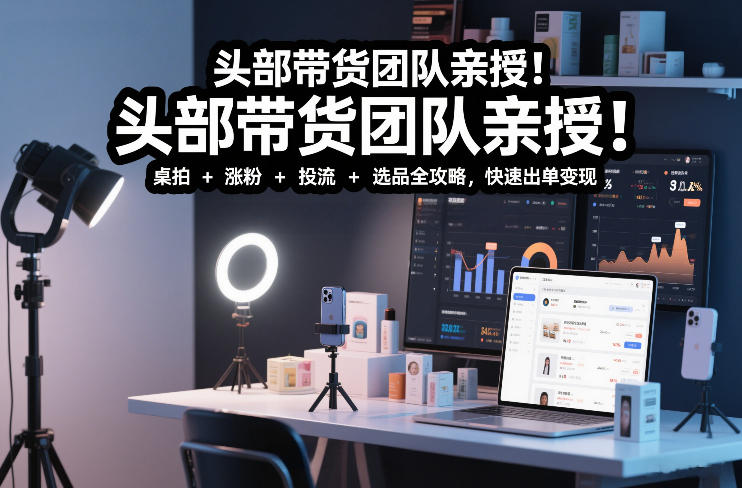 头部带货团队亲授！专业短视频实拍带货课：桌拍+涨粉+投流+选品全攻略，快速出单变现，月入2w+-星火轻创