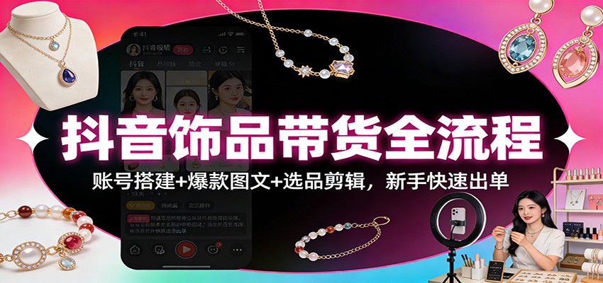 抖音饰品带货全流程：账号搭建+爆款图文+选品剪辑，新手快速出单-星火轻创