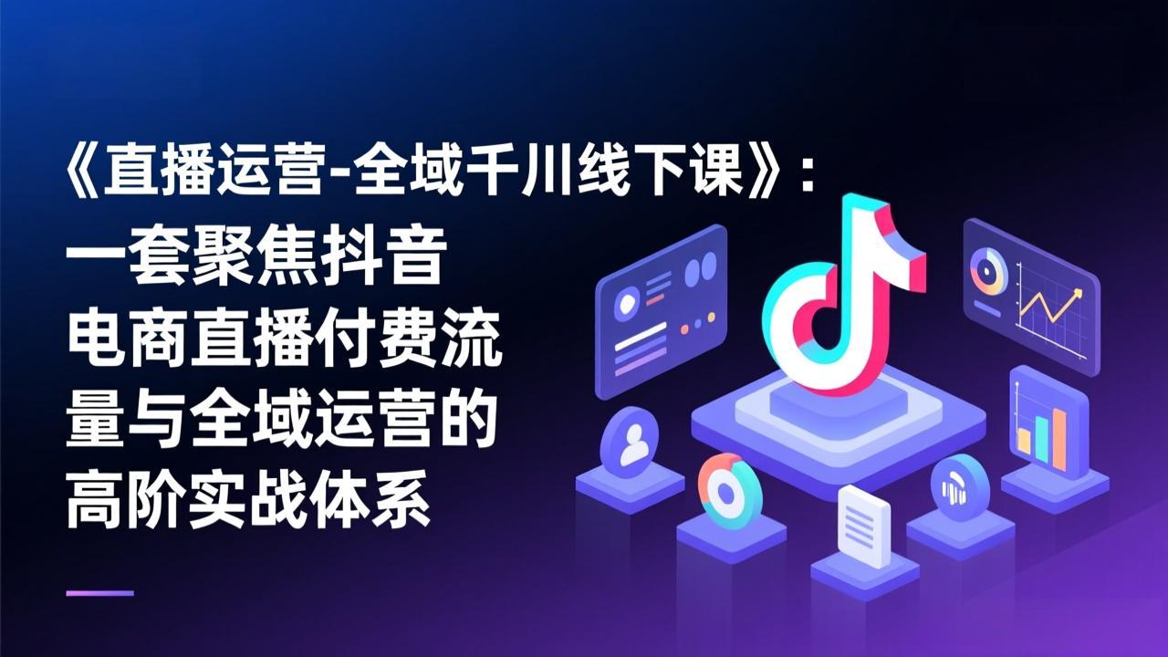 《直播运营-全域千川线下课》：一套聚焦抖音电商直播付费流量与全域运营的高阶实战体系-星火轻创