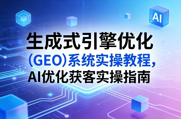 生成式引擎优化(GEO)系统实操教程，AI优化获客实操指南-星火轻创