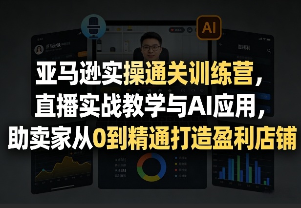 亚马逊实操通关训练营，直播实战教学与AI应用，助卖家从0到精通打造盈利店铺(更新3月23日)-星火轻创