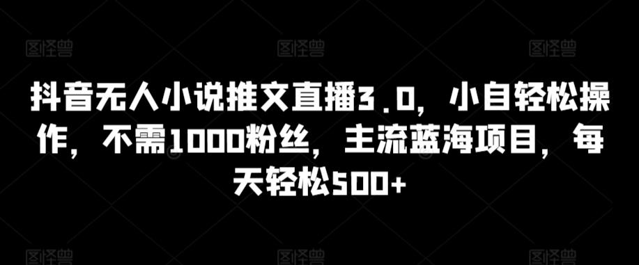 抖音无人小说推文直播3.0，小自轻松操作，不需1000粉丝，主流蓝海项目，每天轻松500+【揭秘】-星火轻创