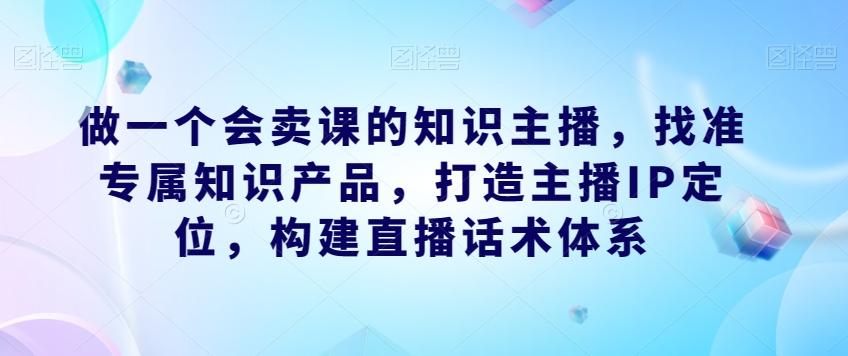 做一个会卖课的知识主播，找准专属知识产品，打造主播IP定位，构建直播话术体系-星火轻创