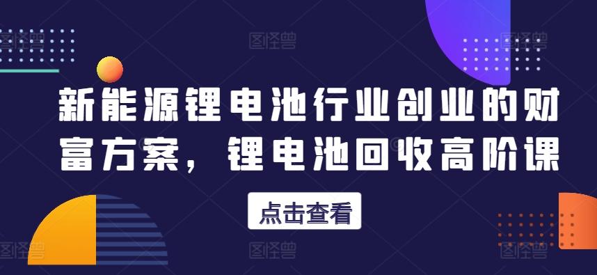 新能源锂电池行业创业的财富方案，锂电池回收高阶课-星火轻创