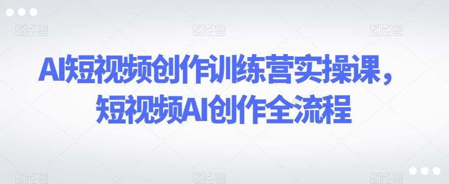 AI短视频创作训练营实操课，短视频AI创作全流程-星火轻创