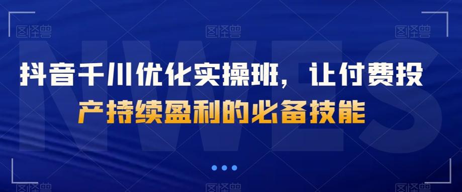 抖音千川优化实操班，让付费投产持续盈利的必备技能-星火轻创
