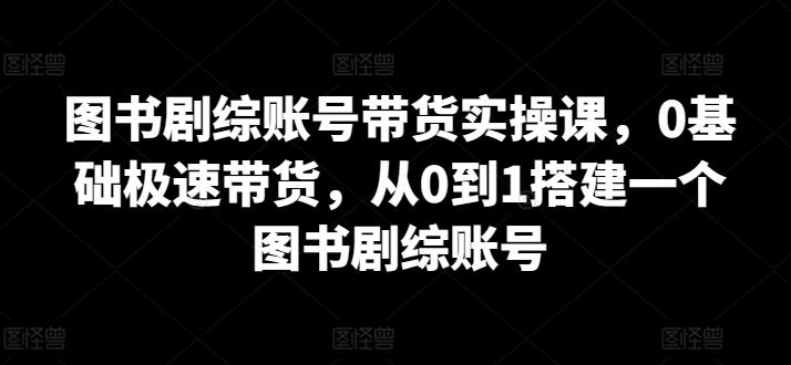 图书剧综账号带货实操课，0基础极速带货，从0到1搭建一个图书剧综账号-星火轻创