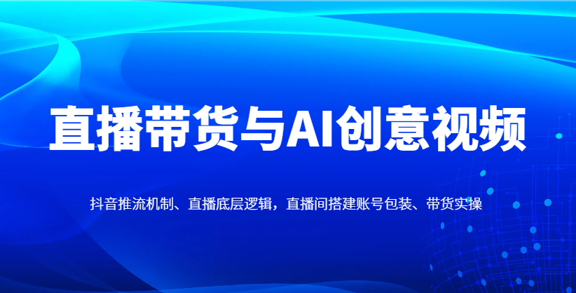 直播带货与AI创意视频,抖音推流机制、直播底层逻辑,直播间搭建账号包装、带货实操-星火轻创