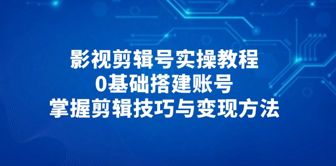 影视剪辑号实操教程，0基础搭建账号，掌握剪辑技巧与变现方法-星火轻创