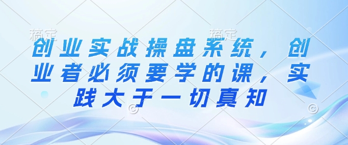 创业实战操盘系统，创业者必须要学的课，实践大于一切真知-星火轻创