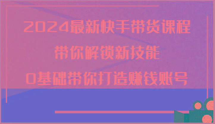 2024最新快手带货课程，带你解锁新技能，0基础带你打造赚钱账号-星火轻创