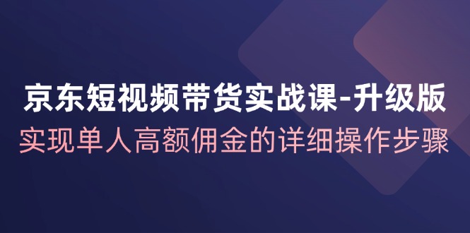 京东短视频带货实战课升级版，实现单人高额佣金的详细操作步骤-星火轻创