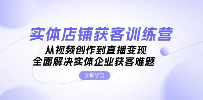 实体店铺获客特训营：从视频创作到直播变现，全面解决实体企业获客难题-星火轻创
