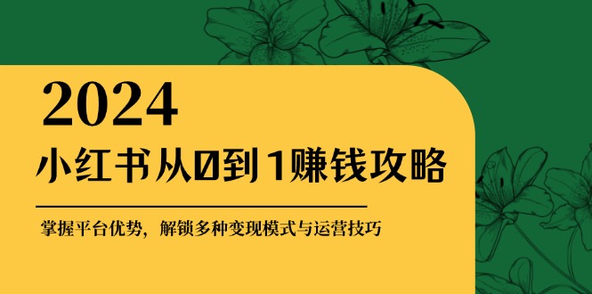 小红书从0到1赚钱攻略：掌握平台优势，解锁多种变现赚钱模式与运营技巧-星火轻创