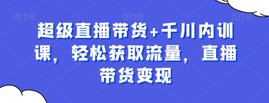 超级直播带货+千川内训课，轻松获取流量，直播带货变现-星火轻创