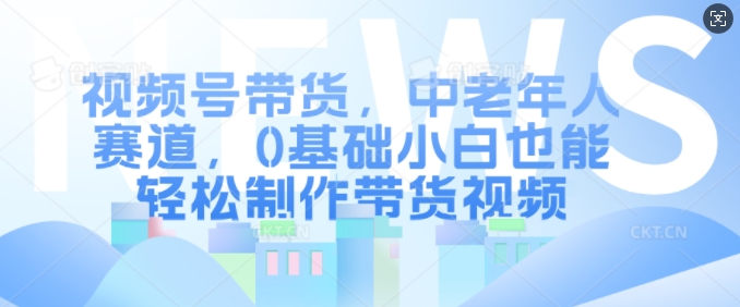 视频号带货，中老年人赛道，0基础小白也能轻松制作带货视频-星火轻创