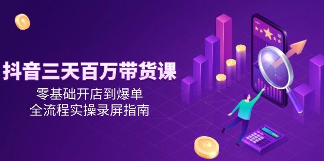 抖音三天百万带货课，零基础开店到爆单，全流程实操录屏指南-星火轻创
