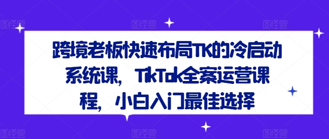 跨境老板快速布局TK的冷启动系统课,TikTok全案运营课程,小白入门最佳选择