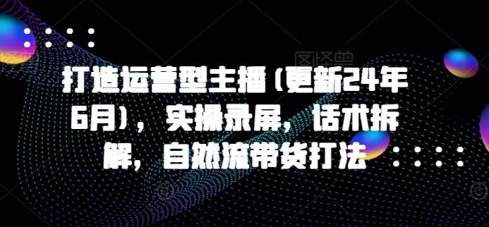 打造运营型主播(更新24年6月)，实操录屏，话术拆解，自然流带货打法-星火轻创