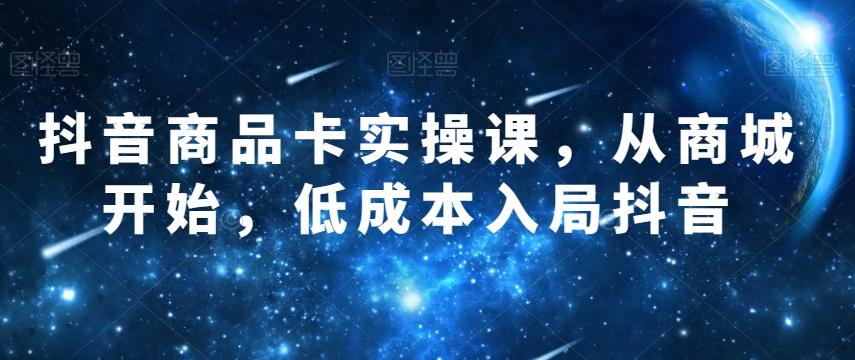 抖音商品卡实操课，从商城开始，低成本入局抖音-星火轻创