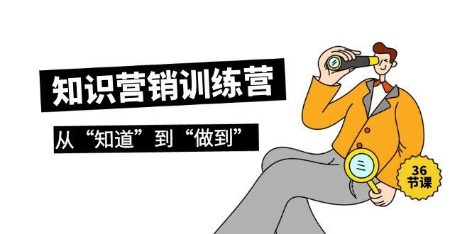 (9512期)知识营销训练营·实操班，从“知道”到“做到”(36节课)-星火轻创