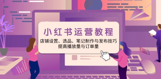 小红书运营教程：店铺设置、选品、笔记制作与发布技巧、提高播放量与订...-星火轻创
